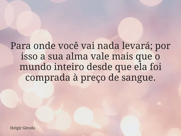 Para onde você vai nada levará; por isso a sua alma vale mais que o mundo inteiro desde que ela foi comprada à preço de sangue.... Frase de Helgir Girodo.