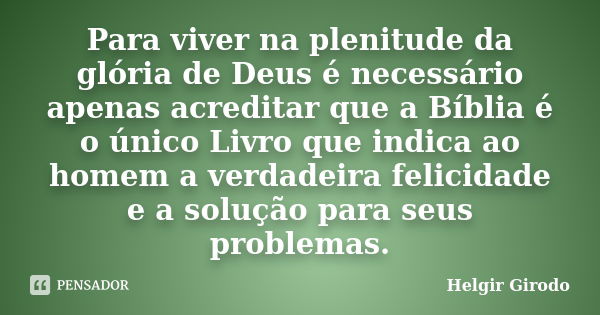 Para viver na plenitude da glória de Deus é necessário apenas acreditar que a Bíblia é o único Livro que indica ao homem a verdadeira felicidade e a solução par... Frase de Helgir Girodo.