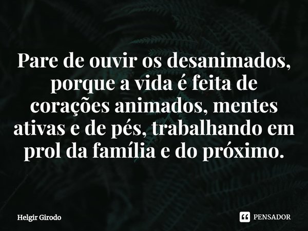 ⁠Pare de ouvir os desanimados, porque a vida é feita de corações animados, mentes ativas e de pés, trabalhando em prol da família e do próximo.... Frase de Helgir Girodo.