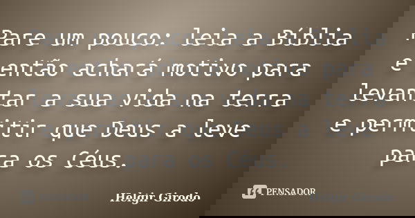 Pare um pouco: leia a Bíblia e então achará motivo para levantar a sua vida na terra e permitir que Deus a leve para os Céus.... Frase de Helgir Girodo.