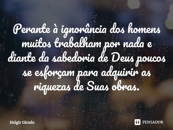 ⁠Perante à ignorância dos homens muitos trabalham por nada e diante da sabedoria de Deus poucos se esforçam para adquirir as riquezas de Suas obras.... Frase de Helgir Girodo.