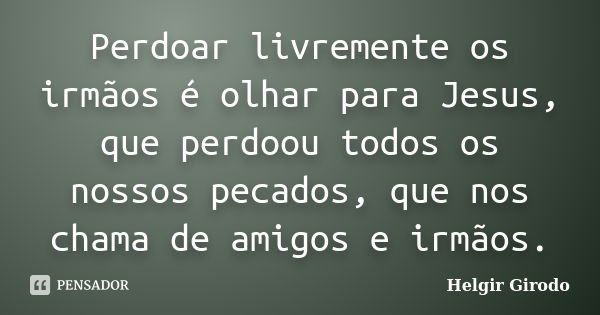 Perdoar livremente os irmãos é olhar para Jesus, que perdoou todos os nossos pecados, que nos chama de amigos e irmãos.... Frase de Helgir Girodo.