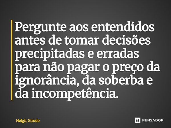 ⁠Pergunte aos entendidos antes de tomar decisões precipitadas e erradas para não pagar o preço da ignorância, da soberba e da incompetência.... Frase de Helgir Girodo.