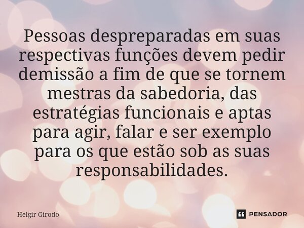 ⁠Pessoas despreparadas em suas respectivas funções devem pedir demissão a fim de que se tornem mestras da sabedoria, das estratégias funcionais e aptas para agi... Frase de Helgir Girodo.