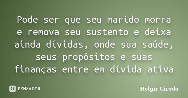 Pode ser que seu marido morra e remova seu sustento e deixa ainda dívidas, onde sua saúde, seus propósitos e suas finanças entre em dívida ativa... Frase de Helgir Girodo.