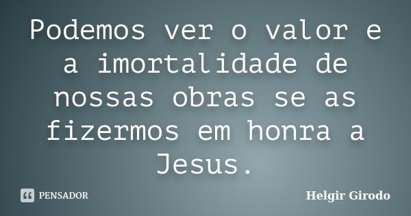 Podemos ver o valor e a imortalidade de nossas obras se as fizermos em honra a Jesus.... Frase de Helgir Girodo.