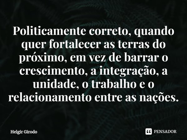 ⁠Politicamente correto, quando quer fortalecer as terras do próximo, em vez de barrar o crescimento, a integração, a unidade, o trabalho e o relacionamento entr... Frase de Helgir Girodo.
