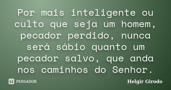 Por mais inteligente ou culto que seja um homem, pecador perdido, nunca será sábio quanto um pecador salvo, que anda nos caminhos do Senhor.... Frase de Helgir Girodo.