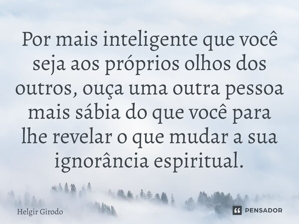 ⁠Por mais inteligente que você seja aos próprios olhos dos outros, ouça uma outra pessoa mais sábia do que você para lhe revelar o que mudar a sua ignorância es... Frase de Helgir Girodo.