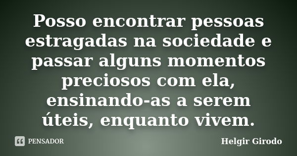 Posso encontrar pessoas estragadas na sociedade e passar alguns momentos preciosos com ela, ensinando-as a serem úteis, enquanto vivem.... Frase de Helgir Girodo.