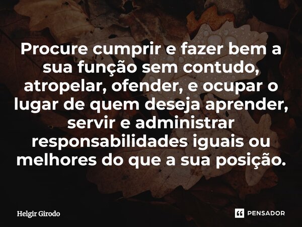 ⁠Procure cumprir e fazer bem a sua função sem contudo, atropelar, ofender, e ocupar o lugar de quem deseja aprender, servir e administrar responsabilidades igua... Frase de Helgir Girodo.