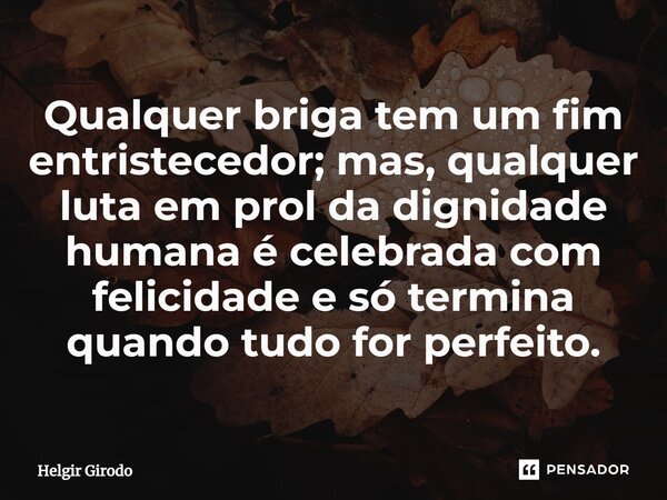 ⁠Qualquer briga tem um fim entristecedor; mas, qualquer luta em prol da dignidade humana é celebrada com felicidade e só termina quando tudo for perfeito.... Frase de Helgir Girodo.