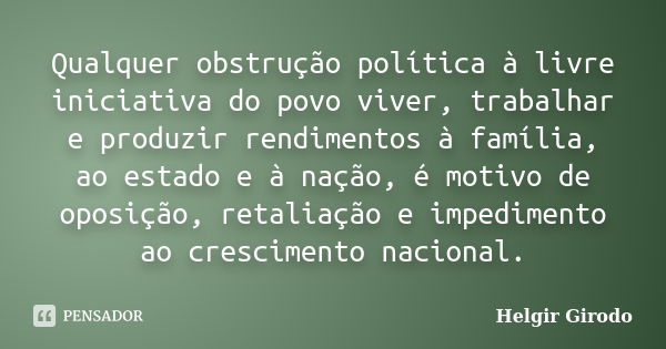 Qualquer obstrução política à livre iniciativa do povo viver, trabalhar e produzir rendimentos à família, ao estado e à nação, é motivo de oposição, retaliação ... Frase de Helgir Girodo.