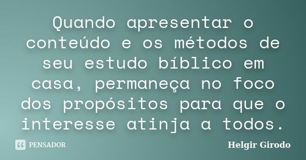 Quando apresentar o conteúdo e os métodos de seu estudo bíblico em casa, permaneça no foco dos propósitos para que o interesse atinja a todos.... Frase de Helgir Girodo.