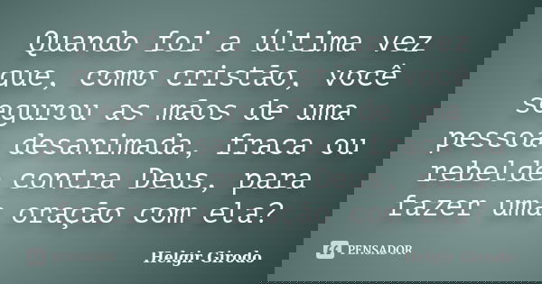 Quando foi a última vez que, como cristão, você segurou as mãos de uma pessoa desanimada, fraca ou rebelde contra Deus, para fazer uma oração com ela?... Frase de Helgir Girodo.