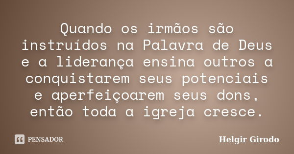 Quando os irmãos são instruídos na Palavra de Deus e a liderança ensina outros a conquistarem seus potenciais e aperfeiçoarem seus dons, então toda a igreja cre... Frase de Helgir Girodo.