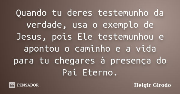 Quando tu deres testemunho da verdade, usa o exemplo de Jesus, pois Ele testemunhou e apontou o caminho e a vida para tu chegares à presença do Pai Eterno.... Frase de Helgir Girodo.