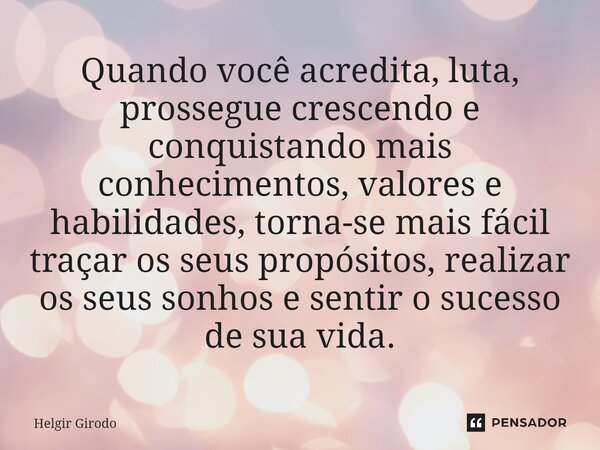 ⁠Quando você acredita, luta, prossegue crescendo e conquistando mais conhecimentos, valores e habilidades, torna-se mais fácil traçar os seus propósitos, realiz... Frase de Helgir Girodo.