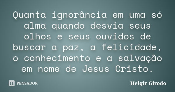 Quanta ignorância em uma só alma quando desvia seus olhos e seus ouvidos de buscar a paz, a felicidade, o conhecimento e a salvação em nome de Jesus Cristo.... Frase de Helgir Girodo.