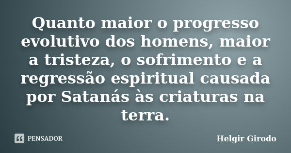 Quanto maior o progresso evolutivo dos homens, maior a tristeza, o sofrimento e a regressão espiritual causada por Satanás às criaturas na terra.... Frase de Helgir Girodo.