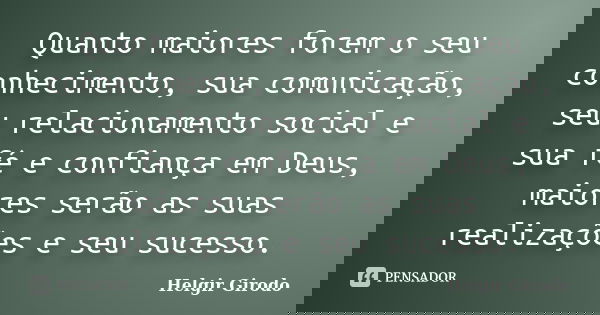 Quanto maiores forem o seu conhecimento, sua comunicação, seu relacionamento social e sua fé e confiança em Deus, maiores serão as suas realizações e seu sucess... Frase de Helgir Girodo.