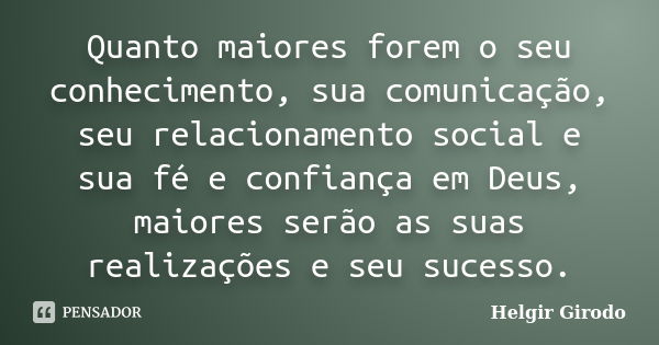 Quanto maiores forem o seu conhecimento, sua comunicação, seu relacionamento social e sua fé e confiança em Deus, maiores serão as suas realizações e seu sucess... Frase de Helgir Girodo.