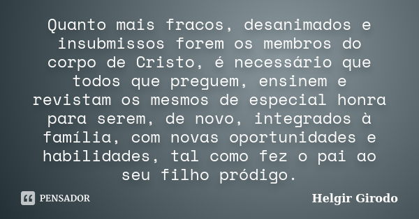 Quanto mais fracos, desanimados e insubmissos forem os membros do corpo de Cristo, é necessário que todos que preguem, ensinem e revistam os mesmos de especial ... Frase de Helgir Girodo.