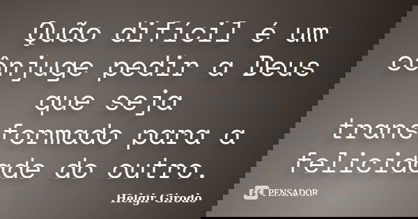 Quão difícil é um cônjuge pedir a Deus que seja transformado para a felicidade do outro.... Frase de Helgir Girodo.