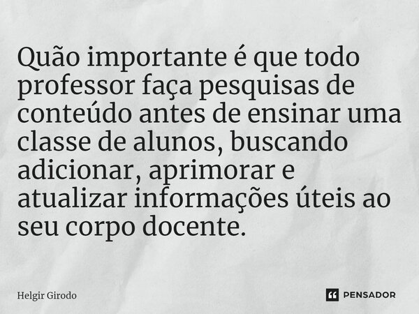 ⁠Quão importante é que todo professor faça pesquisas de conteúdo antes de ensinar uma classe de alunos, buscando adicionar, aprimorar e atualizar informações út... Frase de Helgir Girodo.