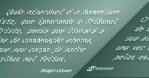 Quão miserável é o homem sem Cristo, que ignorando o Tribunal de Cristo, pensa que livrará a sua alma da condenação eterna, uma vez que seu corpo já sofre pelas... Frase de Helgir Girodo.