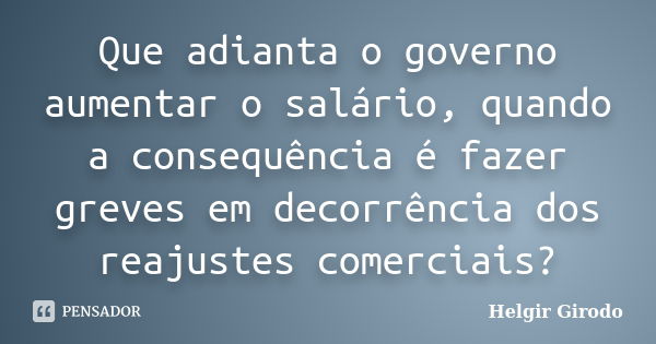 Que adianta o governo aumentar o salário, quando a consequência é fazer greves em decorrência dos reajustes comerciais?... Frase de Helgir Girodo.