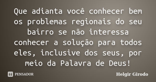 Que adianta você conhecer bem os problemas regionais do seu bairro se não interessa conhecer a solução para todos eles, inclusive dos seus, por meio da Palavra ... Frase de Helgir Girodo.