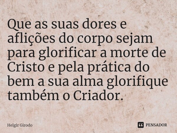 ⁠Que as suas dores e aflições do corpo sejam para glorificar a morte de Cristo e pela prática do bem a sua alma glorifique também o Criador.... Frase de Helgir Girodo.