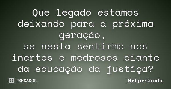 Que legado estamos deixando para a próxima geração, se nesta sentirmo-nos inertes e medrosos diante da educação da justiça?... Frase de Helgir Girodo.