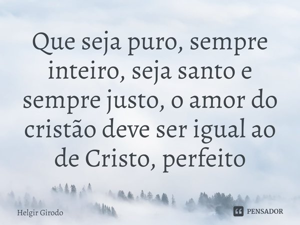⁠Que seja puro, sempre inteiro, seja santo e sempre justo, o amor do cristão deve ser igual ao de Cristo, perfeito... Frase de Helgir Girodo.