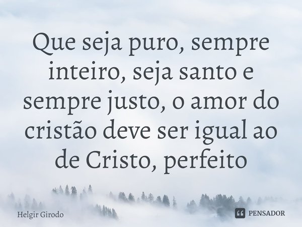 ⁠Que seja puro, sempre inteiro, seja santo e sempre justo, o amor do cristão deve ser igual ao de Cristo, perfeito... Frase de Helgir Girodo.