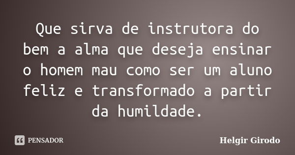 Que sirva de instrutora do bem a alma que deseja ensinar o homem mau como ser um aluno feliz e transformado a partir da humildade.... Frase de Helgir Girodo.