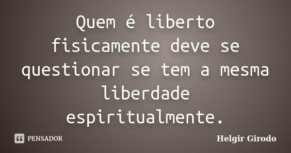 Quem é liberto fisicamente deve se questionar se tem a mesma liberdade espiritualmente.... Frase de Helgir Girodo.