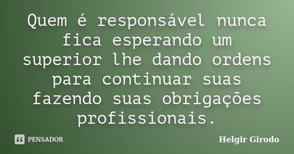 Quem é responsável nunca fica esperando um superior lhe dando ordens para continuar suas fazendo suas obrigações profissionais.... Frase de Helgir Girodo.