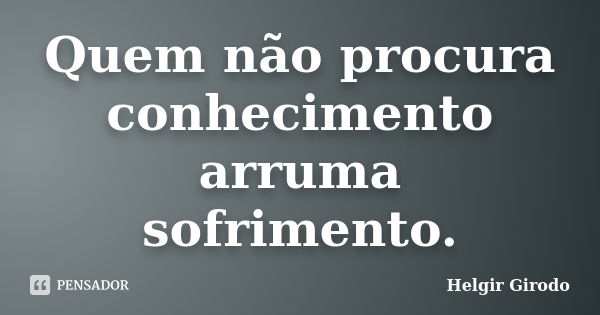 Quem não procura conhecimento arruma sofrimento.... Frase de Helgir Girodo.