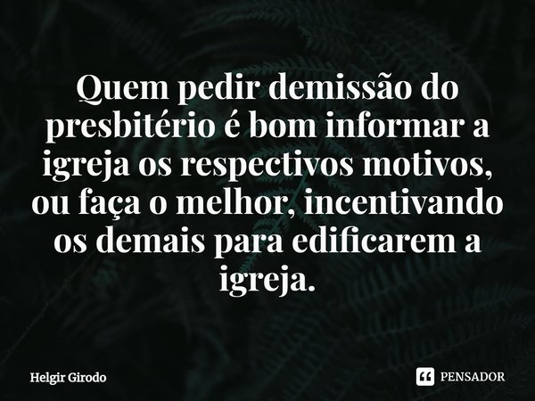 ⁠Quem pedir demissão do presbitério é bom informar a igreja os respectivos motivos, ou faça o melhor, incentivando os demais para edificarem a igreja.... Frase de Helgir Girodo.