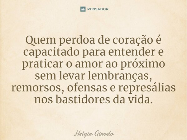 ⁠Quem perdoa de coração é capacitado para entender e praticar o amor ao próximo sem levar lembranças, remorsos, ofensas e represálias nos bastidores da vida.... Frase de Helgir Girodo.