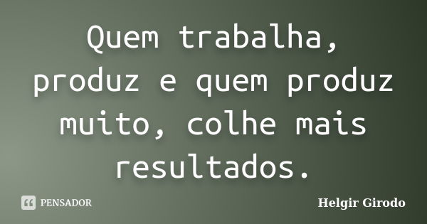 Quem trabalha, produz e quem produz muito, colhe mais resultados.... Frase de Helgir Girodo.