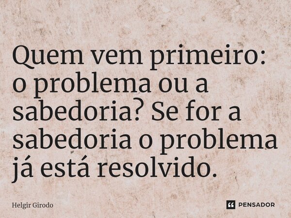 Quem vem primeiro: o problema ou a sabedoria?⁠ Se for a sabedoria o problema já está resolvido.... Frase de Helgir Girodo.