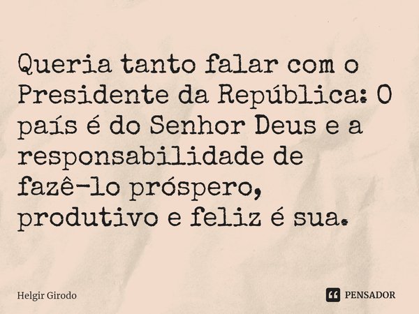 ⁠Queria tanto falar com o Presidente da República: O país é do Senhor Deus e a responsabilidade de fazê-lo próspero, produtivo e feliz é sua.... Frase de Helgir Girodo.
