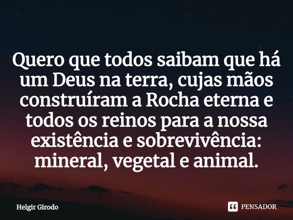 ⁠Quero que todos saibam que há um Deus na terra, cujas mãos construíram a Rocha eterna e todos os reinos para a nossa existência e sobrevivência: mineral, veget... Frase de Helgir Girodo.