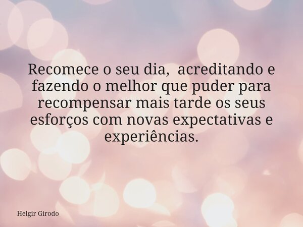 Recomece o seu dia, acreditando e fazendo o melhor que puder para recompensar mais tarde os seus esforços com novas expectativas e experiências.... Frase de Helgir Girodo.