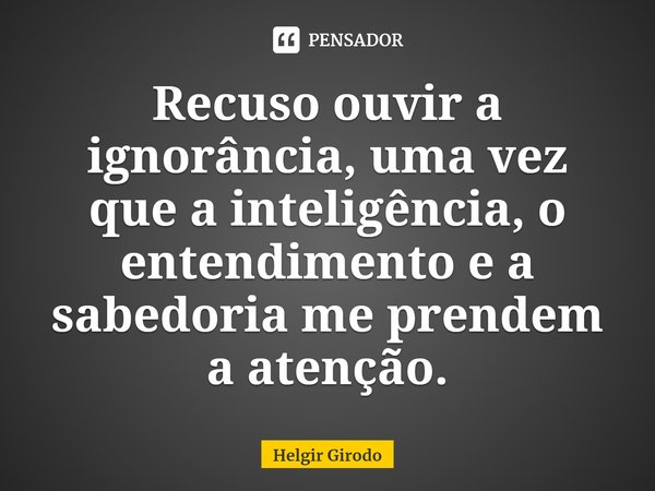 ⁠Recuso ouvir a ignorância, uma vez que a inteligência, o entendimento e a sabedoria me prendem a atenção.... Frase de Helgir Girodo.