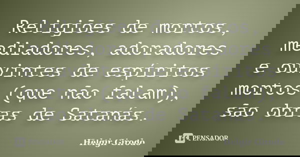 Religiões de mortos, mediadores, adoradores e ouvintes de espíritos mortos (que não falam), são obras de Satanás.... Frase de Helgir Girodo.
