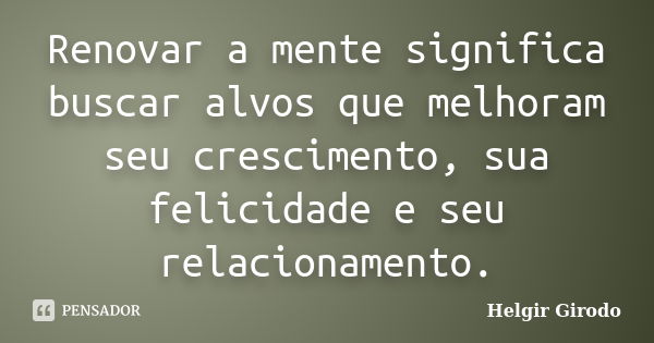 Renovar a mente significa buscar alvos que melhoram seu crescimento, sua felicidade e seu relacionamento.... Frase de Helgir Girodo.